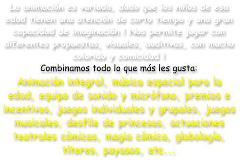 La animaci�n es variada, dado que los ni�os de esa edad tienen una atenci�n de corto tiempo y una gran capacidad de imaginaci�n ! Nos permite jugar con diferentes propuestas, visuales, auditivas, con mucho colorido y comicidad ! Combinamos todo lo que m�s les gusta: Animaci�n integral, m�sica especial para la edad, equipo de sonido y micr�fono, premios e incentivos, juegos individuales y grupales, juegos musicales, desfile de princesas, actuaciones teatrales c�micas, magia c�mica, globolog�a, t�teres, payasos, etc...